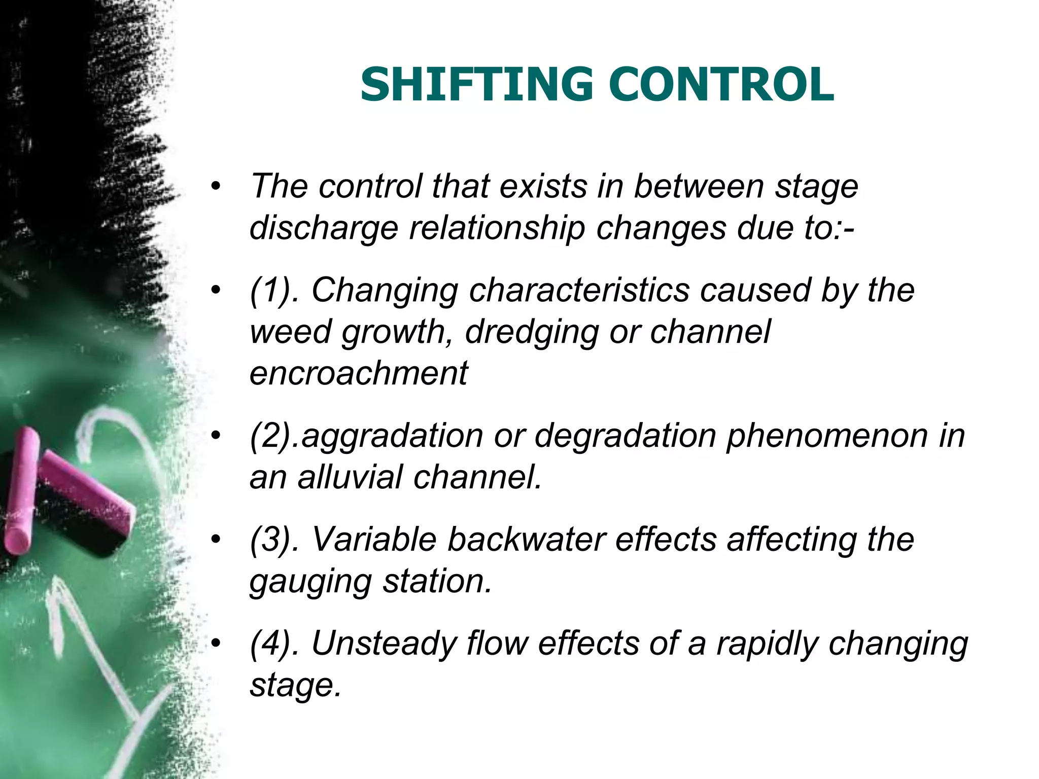 SHIFTING CONTROL
• The control that exists in between stage
discharge relationship changes due to:-
• (1). Changing characteristics caused by the
weed growth, dredging or channel
encroachment
• (2).aggradation or degradation phenomenon in
an alluvial channel.
• (3). Variable backwater effects affecting the
gauging station.
• (4). Unsteady flow effects of a rapidly changing
stage.
 