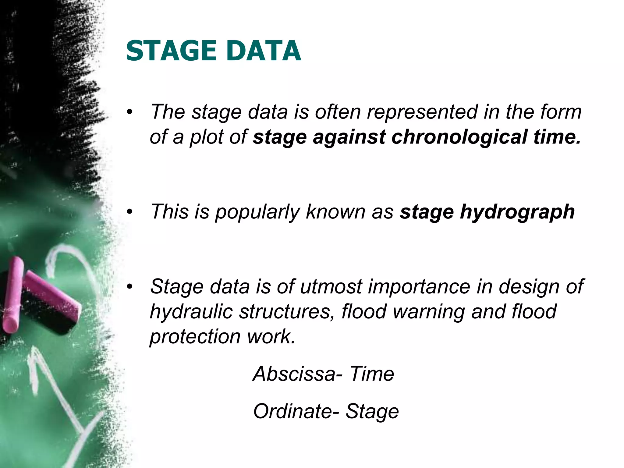 STAGE DATA
• The stage data is often represented in the form
of a plot of stage against chronological time.
• This is popularly known as stage hydrograph
• Stage data is of utmost importance in design of
hydraulic structures, flood warning and flood
protection work.
Abscissa- Time
Ordinate- Stage
 