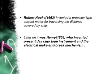 • Robert Hooke(1663) invented a propeller type
current meter for traversing the distance
covered by ship.
• Later on it was Henry(1868) who invented
present day cup- type instrument and the
electrical make-and-break mechanism .
 