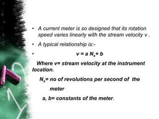 • A current meter is so designed that its rotation
speed varies linearly with the stream velocity v .
• A typical relationship is:-
• v = a Ns+ b
Where v= stream velocity at the instrument
location.
Ns= no of revolutions per second of the
meter
a, b= constants of the meter.
 