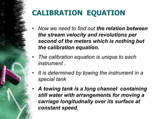 CALIBRATION EQUATION
• Now we need to find out the relation between
the stream velocity and revolutions per
second of the meters which is nothing but
the calibration equation.
• The calibration equation is unique to each
instrument .
• It is determined by towing the instrument in a
special tank
• A towing tank is a long channel containing
still water with arrangements for moving a
carriage longitudnally over its surface at
constant speed.
 