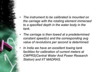 • The instrument to be calibrated is mounted on
the carriage with the rotating element immersed
to a specified depth in the water body in the
tank.
• The carriage is then towed at a predetermined
constant speed(v) and the corresponding avg
value of revolutions per second is determined.
• In India we have an excellent towing tank
facilities for calibration of current meters at
CWPRS(Central Water And Power Research
Station) and IIT MADRAS.
 