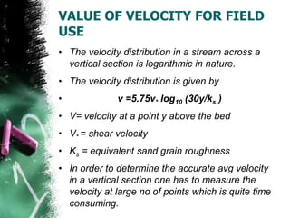 VALUE OF VELOCITY FOR FIELD
USE
• The velocity distribution in a stream across a
vertical section is logarithmic in nature.
• The velocity distribution is given by
• v =5.75v* log10 (30y/ks )
• V= velocity at a point y above the bed
• V* = shear velocity
• Ks = equivalent sand grain roughness
• In order to determine the accurate avg velocity
in a vertical section one has to measure the
velocity at large no of points which is quite time
consuming.
 