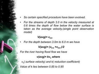 • So certain specified procedure have been evolved.
• For the streams of depth 3.0 m the velocity measured at
0.6 times the depth of flow below the water surface is
taken as the average velocity.(single point observation
model)
V(avg)= v0.6
• For the depth between 3.0m to 6.0 m we have
V(avg)= (v0.2 +v0.8 )/2
For the river having flood flow we have
v(avg)= kvs where
vs( surface velocity) and k( reduction coefficient)
Value of k lies between 0.85 to 0.95
 