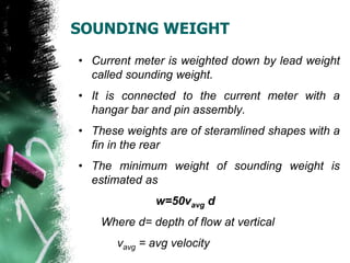 SOUNDING WEIGHT
• Current meter is weighted down by lead weight
called sounding weight.
• It is connected to the current meter with a
hangar bar and pin assembly.
• These weights are of steramlined shapes with a
fin in the rear
• The minimum weight of sounding weight is
estimated as
w=50vavg d
Where d= depth of flow at vertical
vavg = avg velocity
 