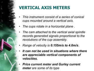 VERTICAL AXIS METERS
• This instrument consist of a series of conical
cups mounted around a vertical axis.
• The cups rotate in a horizontal plane .
• The cam attached to the vertical axial spindle
records generated signals proportional to the
revolutions of the cup assembly.
• Range of velocity is 0.155m/s to 4.0m/s.
• It can not be used in situations where there
are appreciable vertical components of
velocities.
• Price current meter and Gurley current
meter are some of its type
 