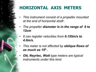 HORIZONTAL AXIS METERS
• This instrument consist of a propeller mounted
at the end of horizontal shaft .
• The propeller diameter is in the range of 6 to
12cm
• It can register velocities from 0.155m/s to
4.0m/s.
• This meter is not affected by oblique flows of
as much as 150 .
• Ott, Neyrtec, Watt type meters are typical
instruments under this kind.
 
