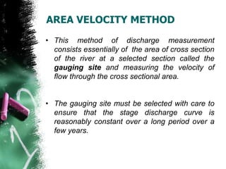 • This method of discharge measurement
consists essentially of the area of cross section
of the river at a selected section called the
gauging site and measuring the velocity of
flow through the cross sectional area.
• The gauging site must be selected with care to
ensure that the stage discharge curve is
reasonably constant over a long period over a
few years.
AREA VELOCITY METHOD
 