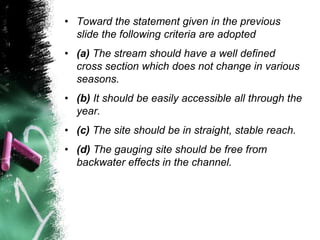 • Toward the statement given in the previous
slide the following criteria are adopted
• (a) The stream should have a well defined
cross section which does not change in various
seasons.
• (b) It should be easily accessible all through the
year.
• (c) The site should be in straight, stable reach.
• (d) The gauging site should be free from
backwater effects in the channel.
 