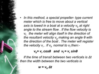 • In this method, a special propeller- type current
meter which is free to move about a vertical
axis is towed in a boat at a velocity vb at right
angle to the stream flow . If the flow velocity is
vf , the meter will align itself in the direction of
the resultant velocity vg making an angle θ with
the direction of the boat . The meter will register
the velocity vr . If vb normal to vf then:-
vb= vr cosθ and vf = vr sinθ
If the time of transit between two verticals is Δt
then the width between the two verticals is
w = vb Δt
 
