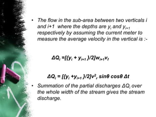 • The flow in the sub-area between two verticals i
and i+1 where the depths are yi and yi+1
respectively by assuming the current meter to
measure the average velocity in the vertical is :-
ΔQi =[{yi + yi+1 }/2]wi+1vf
ΔQi = [{yi +yi+1 }/2]v2
r sinθ cosθ Δt
• Summation of the partial discharges ΔQi over
the whole width of the stream gives the stream
discharge.
 
