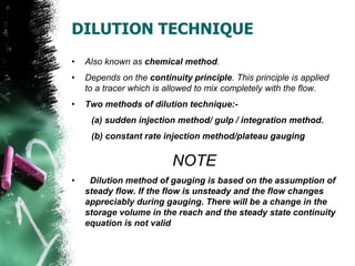 DILUTION TECHNIQUE
• Also known as chemical method.
• Depends on the continuity principle. This principle is applied
to a tracer which is allowed to mix completely with the flow.
• Two methods of dilution technique:-
(a) sudden injection method/ gulp / integration method.
(b) constant rate injection method/plateau gauging
NOTE
• Dilution method of gauging is based on the assumption of
steady flow. If the flow is unsteady and the flow changes
appreciably during gauging. There will be a change in the
storage volume in the reach and the steady state continuity
equation is not valid
 