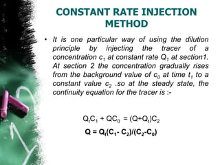 CONSTANT RATE INJECTION
METHOD
• It is one particular way of using the dilution
principle by injecting the tracer of a
concentration c1 at constant rate Q1 at section1.
At section 2 the concentration gradually rises
from the background value of c0 at time t1 to a
constant value c2 .so at the steady state, the
continuity equation for the tracer is :-
QtC1 + QC0 = (Q+Qt)C2
Q = Qt(C1- C2)/(C2-C0)
 