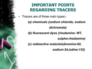 IMPORTANT POINTS
REGARDING TRACERS
• Tracers are of three main types:-
(a) chemicals (sodium chloride, sodium
dichromate)
(b) fluorescent dyes (rhodamine- WT,
sulpho-rhodamine)
(c) radioactive materials(bromine-82,
sodium-24,iodine-132)
 