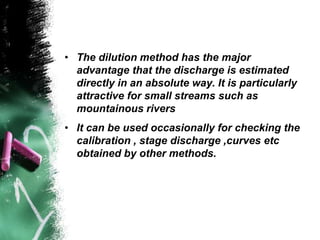 • The dilution method has the major
advantage that the discharge is estimated
directly in an absolute way. It is particularly
attractive for small streams such as
mountainous rivers
• It can be used occasionally for checking the
calibration , stage discharge ,curves etc
obtained by other methods.
 