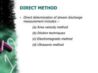 DIRECT METHOD
• Direct determination of stream discharge
measurement includes :-
(a) Area velocity method
(b) Dilution techniques
(c) Electromagnetic method
(d) Ultrasonic method
 