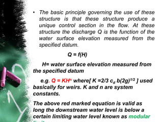 • The basic principle governing the use of these
structure is that these structure produce a
unique control section in the flow. At these
structure the discharge Q is the function of the
water surface elevation measured from the
specified datum.
Q = f(H)
H= water surface elevation measured from
the specified datum
e.g. Q = KHn where[ K =2/3 cd b(2g)1/2 ] used
basically for weirs. K and n are system
constants.
The above red marked equation is valid as
long the downstream water level is below a
certain limiting water level known as modular
 