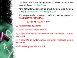 • The flows which are independent of downstream water
level are known as free flows.
• If the tail water conditions do affect the flow then the flow
is called drowned flow /submerged flow.
• Discharges under drowned conditions are estimated by
VILLEMONTE FORMULA.
Qs =Q1 [1-(H2 /H1 )n ]0.85
Qs = submerged discharge
Q1 = free flow discharge under H1
H1 = Upstream water surface elevation measured above
weir crest
H2 = downstream water surface elevation measured above
weir crest
n = for rectangular weir n = 1.5
 
