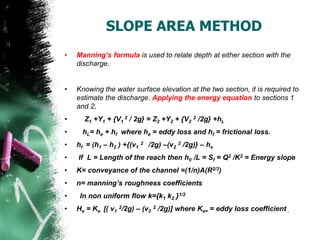 SLOPE AREA METHOD
• Manning’s formula is used to relate depth at either section with the
discharge.
• Knowing the water surface elevation at the two section, it is required to
estimate the discharge. Applying the energy equation to sections 1
and 2,
• Z1 +Y1 + {V1
2 / 2g} = Z2 +Y2 + {V2
2 /2g} +hL
• hL= he + hf where he = eddy loss and hf = frictional loss.
• hf = (h1 – h2 ) +{(v1
2 /2g) –(v2
2 /2g)} – he
• If L = Length of the reach then hf/ /L = Sf = Q2 /K2 = Energy slope
• K= conveyance of the channel =(1/n)A(R2/3)
• n= manning’s roughness coefficients
• In non uniform flow k={k1 k2 }1/2
• He = Ke [( v1
2/2g) – (v2
2 /2g)] where Ke= = eddy loss coefficient .
 
