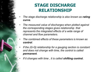 STAGE DISCHARGE
RELATIONSHIP
• The stage discharge relationship is also known as rating
curve.
• The measured value of discharges when plotted against
the corresponding stages gives relationship that
represents the integrated effects of a wide range of
channel and flow parameters.
• The combined effects of these parameters is known as
control.
• If the (G-Q) relationship for a gauging section is constant
and does not change with time, the control is called
permanent.
• If it changes with time , it is called shifting control.
 