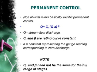 PERMANENT CONTROL
• Non alluvial rivers basically exhibit permanent
control.
• Q= Cr (G-a) β
• Q= stream flow discharge
• Cr and β are rating curve constant
• a = constant representing the gauge reading
corresponding to zero discharge.
NOTE
• Cr and β need not be the same for the full
range of stages
 