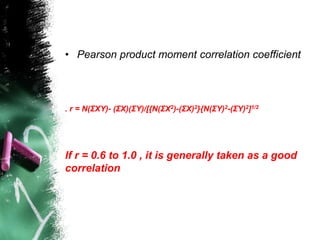 • Pearson product moment correlation coefficient
. r = N(ΣXY)- (ΣX)(ΣY)/[{N(ΣX2)-(ΣX)2}{N(ΣY)2-(ΣY)2]1/2
If r = 0.6 to 1.0 , it is generally taken as a good
correlation
 