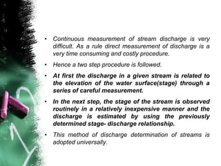 • Continuous measurement of stream discharge is very
difficult. As a rule direct measurement of discharge is a
very time consuming and costly procedure.
• Hence a two step procedure is followed.
• At first the discharge in a given stream is related to
the elevation of the water surface(stage) through a
series of careful measurement.
• In the next step, the stage of the stream is observed
routinely in a relatively inexpensive manner and the
discharge is estimated by using the previously
determined stage- discharge relationship.
• This method of discharge determination of streams is
adopted universally.
 