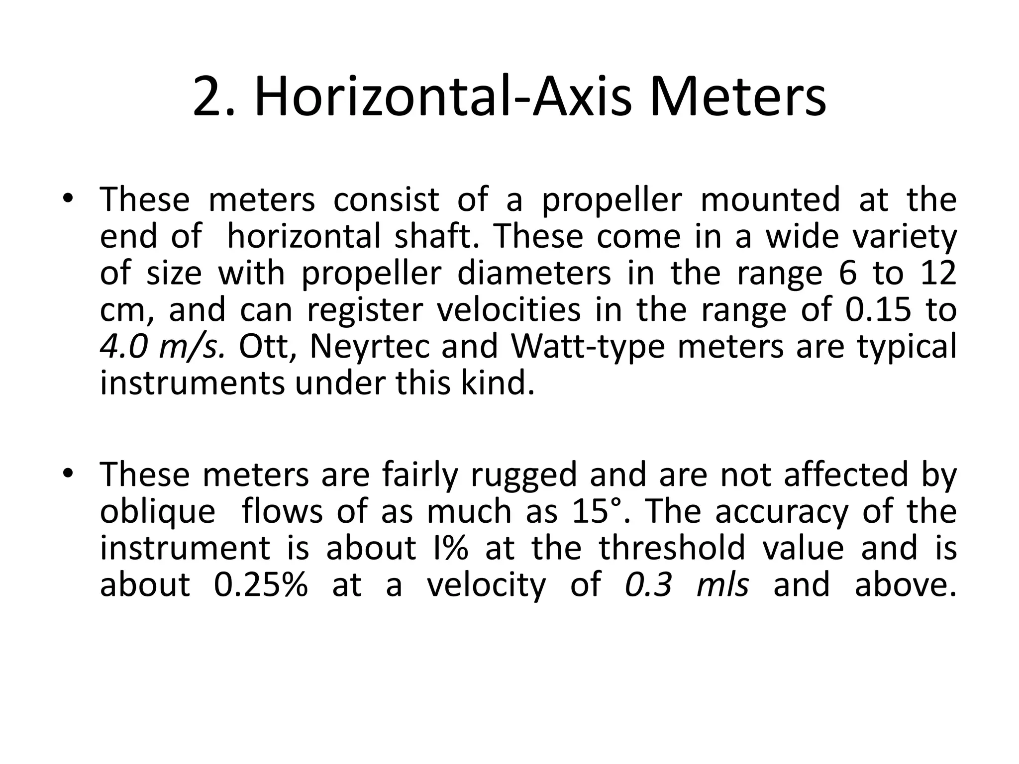 2. Horizontal-Axis Meters
• These meters consist of a propeller mounted at the
end of horizontal shaft. These come in a wide variety
of size with propeller diameters in the range 6 to 12
cm, and can register velocities in the range of 0.15 to
4.0 m/s. Ott, Neyrtec and Watt-type meters are typical
instruments under this kind.
• These meters are fairly rugged and are not affected by
oblique flows of as much as 15°. The accuracy of the
instrument is about I% at the threshold value and is
about 0.25% at a velocity of 0.3 mls and above.
 