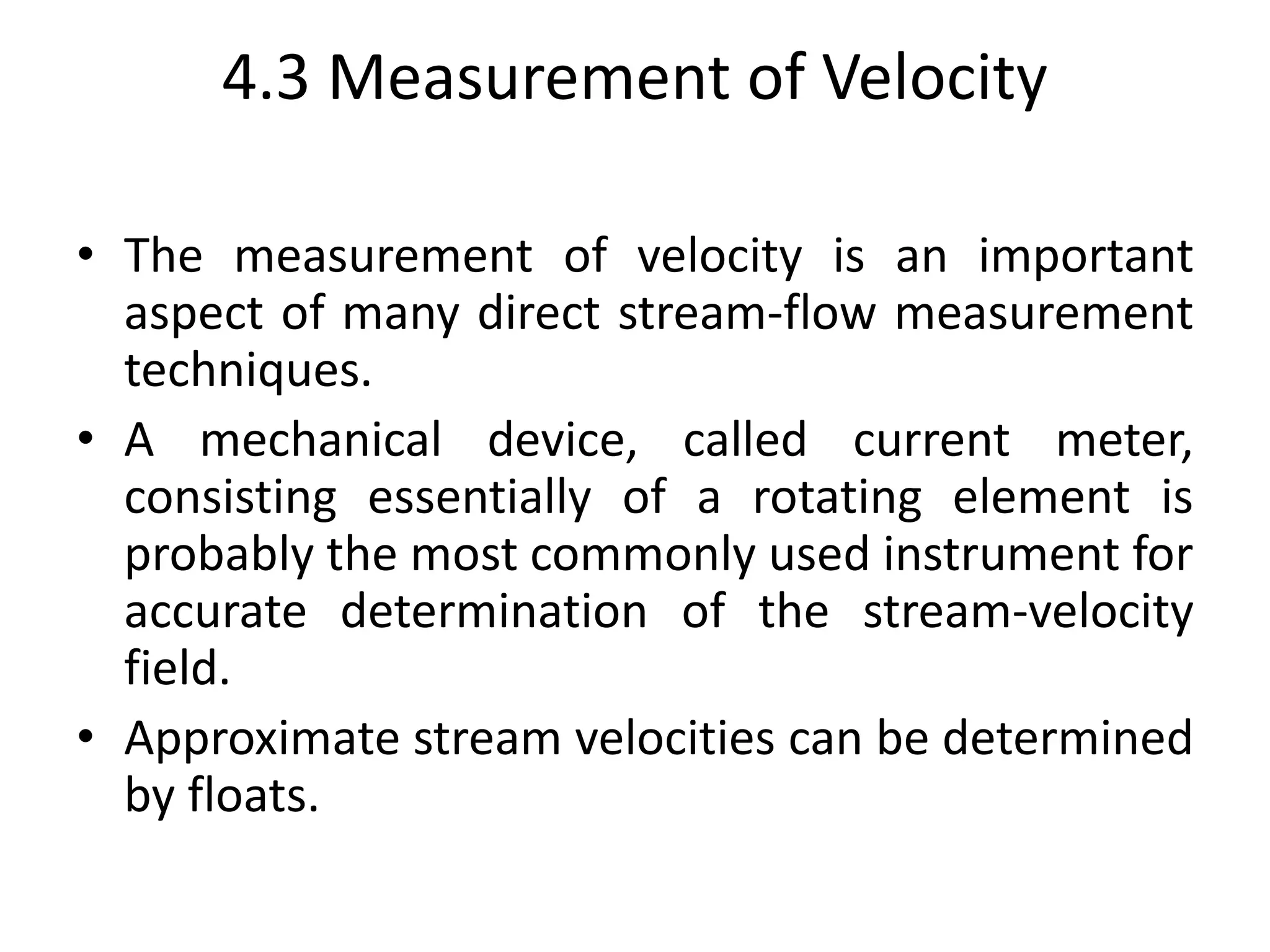 4.3 Measurement of Velocity
• The measurement of velocity is an important
aspect of many direct stream-flow measurement
techniques.
• A mechanical device, called current meter,
consisting essentially of a rotating element is
probably the most commonly used instrument for
accurate determination of the stream-velocity
field.
• Approximate stream velocities can be determined
by floats.
 