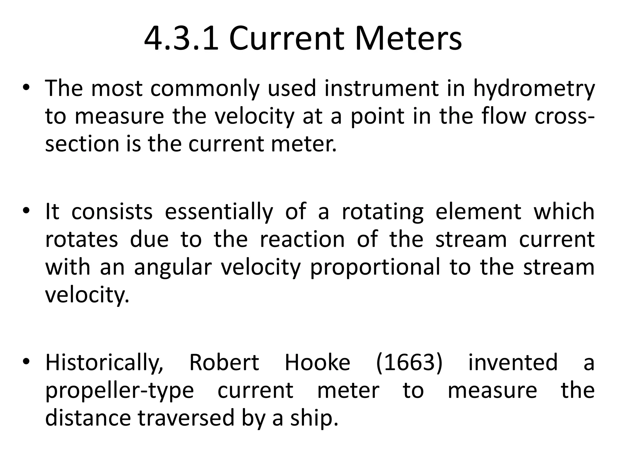 4.3.1 Current Meters
• The most commonly used instrument in hydrometry
to measure the velocity at a point in the flow cross-
section is the current meter.
• It consists essentially of a rotating element which
rotates due to the reaction of the stream current
with an angular velocity proportional to the stream
velocity.
• Historically, Robert Hooke (1663) invented a
propeller-type current meter to measure the
distance traversed by a ship.
 