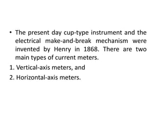 • The present day cup-type instrument and the
electrical make-and-break mechanism were
invented by Henry in 1868. There are two
main types of current meters.
1. Vertical-axis meters, and
2. Horizontal-axis meters.
 