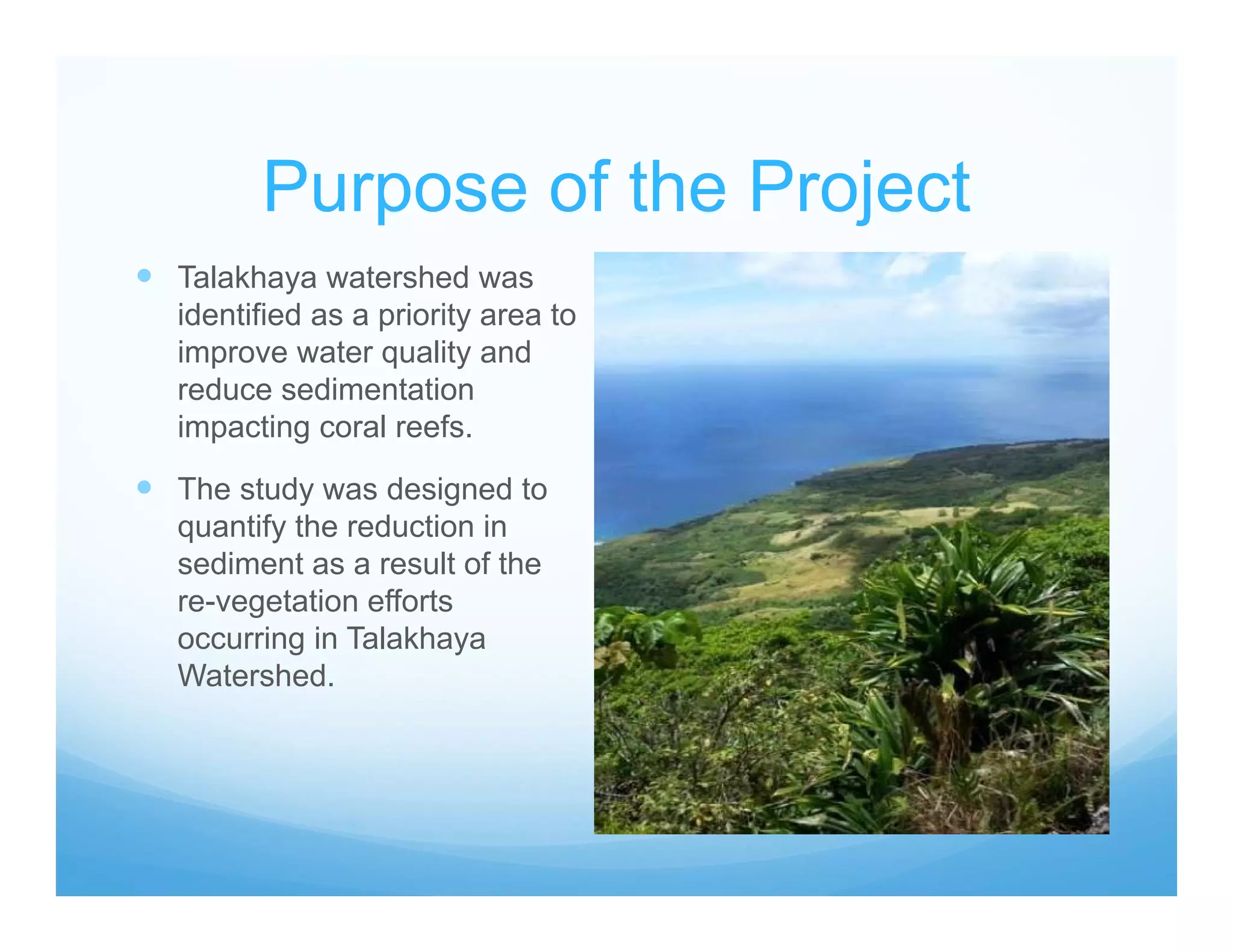 Purpose of the Project
 Talakhaya watershed was
identified as a priority area to
improve water quality and
reduce sedimentation
impacting coral reefs.
 The study was designed to
quantify the reduction in
sediment as a result of the
re-vegetation efforts
occurring in Talakhaya
Watershed.
 