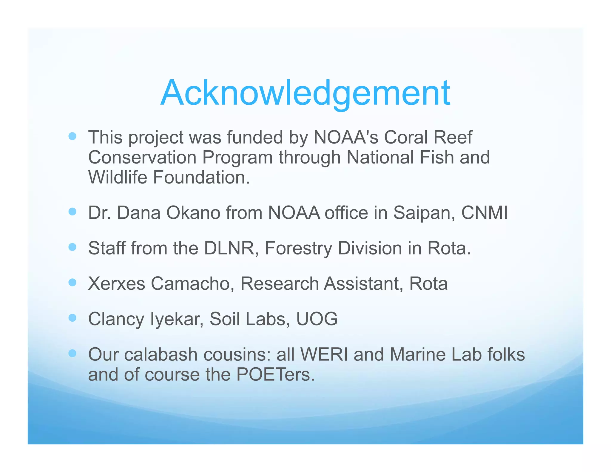 Acknowledgement
 This project was funded by NOAA's Coral Reef
Conservation Program through National Fish and
Wildlife Foundation.
 Dr. Dana Okano from NOAA office in Saipan, CNMI
 Staff from the DLNR, Forestry Division in Rota.
 Xerxes Camacho, Research Assistant, Rota
 Clancy Iyekar, Soil Labs, UOG
 Our calabash cousins: all WERI and Marine Lab folks
and of course the POETers.
 