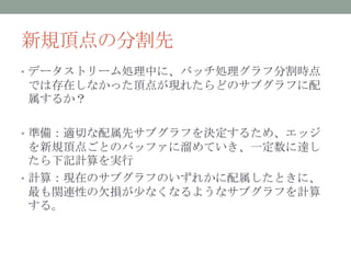 新規頂点の分割先
• データストリーム処理中に、バッチ処理グラフ分割時点
では存在しなかった頂点が現れたらどのサブグラフに配
属するか？

• 準備：適切な配属先サブグラフを決定するため、エッジ
  を新規頂点ごとのバッファに溜めていき、一定数に達し
  たら下記計算を実行
• 計算：現在のサブグラフのいずれかに配属したときに、
  最も関連性の欠損が少なくなるようなサブグラフを計算
  する。
 