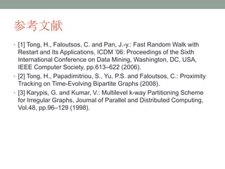 参考文献
• [1] Tong, H., Faloutsos, C. and Pan, J.-y.: Fast Random Walk with
  Restart and Its Applications, ICDM ’06: Proceedings of the Sixth
  International Conference on Data Mining, Washington, DC, USA,
  IEEE Computer Society, pp.613–622 (2006).
• [2] Tong, H., Papadimitriou, S., Yu, P.S. and Faloutsos, C.: Proximity
  Tracking on Time-Evolving Bipartite Graphs (2008).
• [3] Karypis, G. and Kumar, V.: Multilevel k-way Partitioning Scheme
  for Irregular Graphs, Journal of Parallel and Distributed Computing,
  Vol.48, pp.96–129 (1998).
 