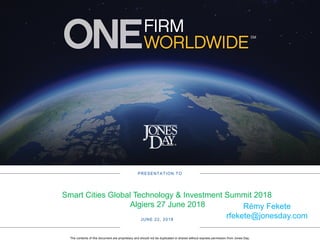 The contents of this document are proprietary and should not be duplicated or shared without express permission from Jones Day.
PRESENTATION TO
JUNE 22, 2018
Smart Cities Global Technology & Investment Summit 2018
Algiers 27 June 2018 Rémy Fekete
rfekete@jonesday.com
 