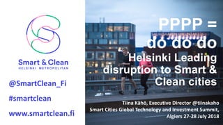 Otsikko.
@SmartClean_Fi					
#smartclean
www.smartclean.fi
PPPP =
do do do
Helsinki Leading
disruption to Smart &
Clean cities
Tiina	Kähö,	Executive Director @tiinakaho
Smart	Cities Global	Technology	and	Investment Summit,	
Algiers 27-28	July 2018
 