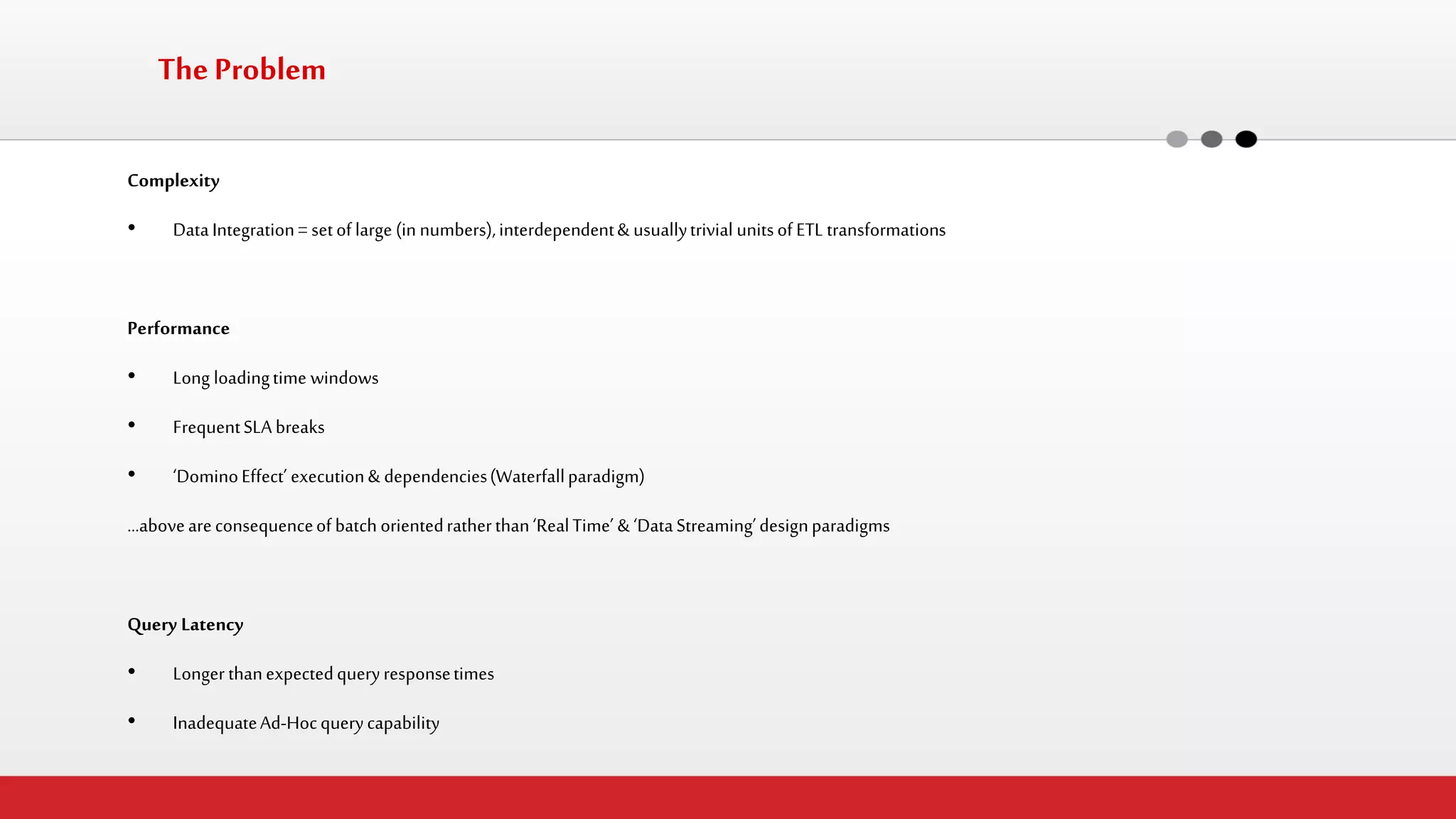Complexity 
•Data Integration = set of large (in numbers), interdependent & usually trivial units of ETL transformations 
Performance 
•Long loading time windows 
•Frequent SLA breaks 
•‘Domino Effect’ execution & dependencies (Waterfall paradigm) 
…above are consequence of batch oriented rather than ‘Real Time’ & ‘Data Streaming’ design paradigms 
Query Latency 
•Longer than expected query response times 
•Inadequate Ad-Hoc query capability 
The Problem  
