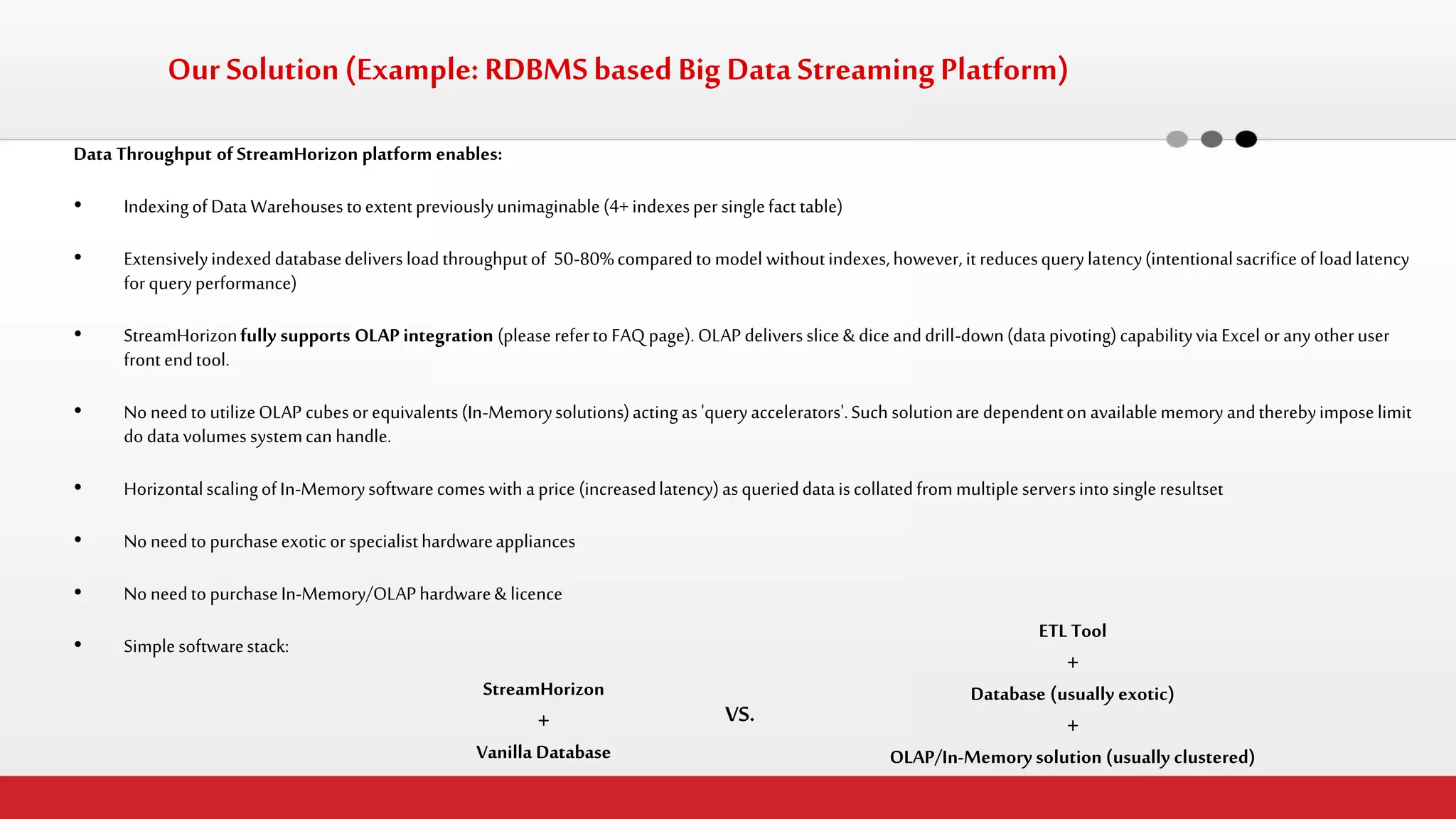 Data Throughput of StreamHorizon platform enables: 
•Indexing of Data Warehouses to extent previously unimaginable (4+ indexes per single fact table) 
•Extensively indexed database delivers load throughput of 50-80% compared to model without indexes, however, it reduces query latency (intentional sacrifice of load latency for query performance) 
•StreamHorizon fully supports OLAP integration (please refer to FAQ page). OLAP delivers slice & dice and drill-down (data pivoting) capability via Excel or any other user front end tool. 
•No need to utilize OLAP cubes or equivalents (In-Memory solutions) acting as 'query accelerators'. Such solution are dependent on available memory and thereby impose limit do data volumes system can handle. 
•Horizontal scaling of In-Memory software comes with a price (increased latency) as queried data is collated from multiple servers into single resultset 
•No need to purchase exotic or specialist hardware appliances 
•No need to purchase In-Memory/OLAP hardware & licence 
•Simple software stack: 
Our Solution (Example: RDBMS based Big Data Streaming Platform) 
StreamHorizon + Vanilla Database 
VS. 
ETL Tool + Database (usually exotic) + OLAP/In-Memory solution (usually clustered)  