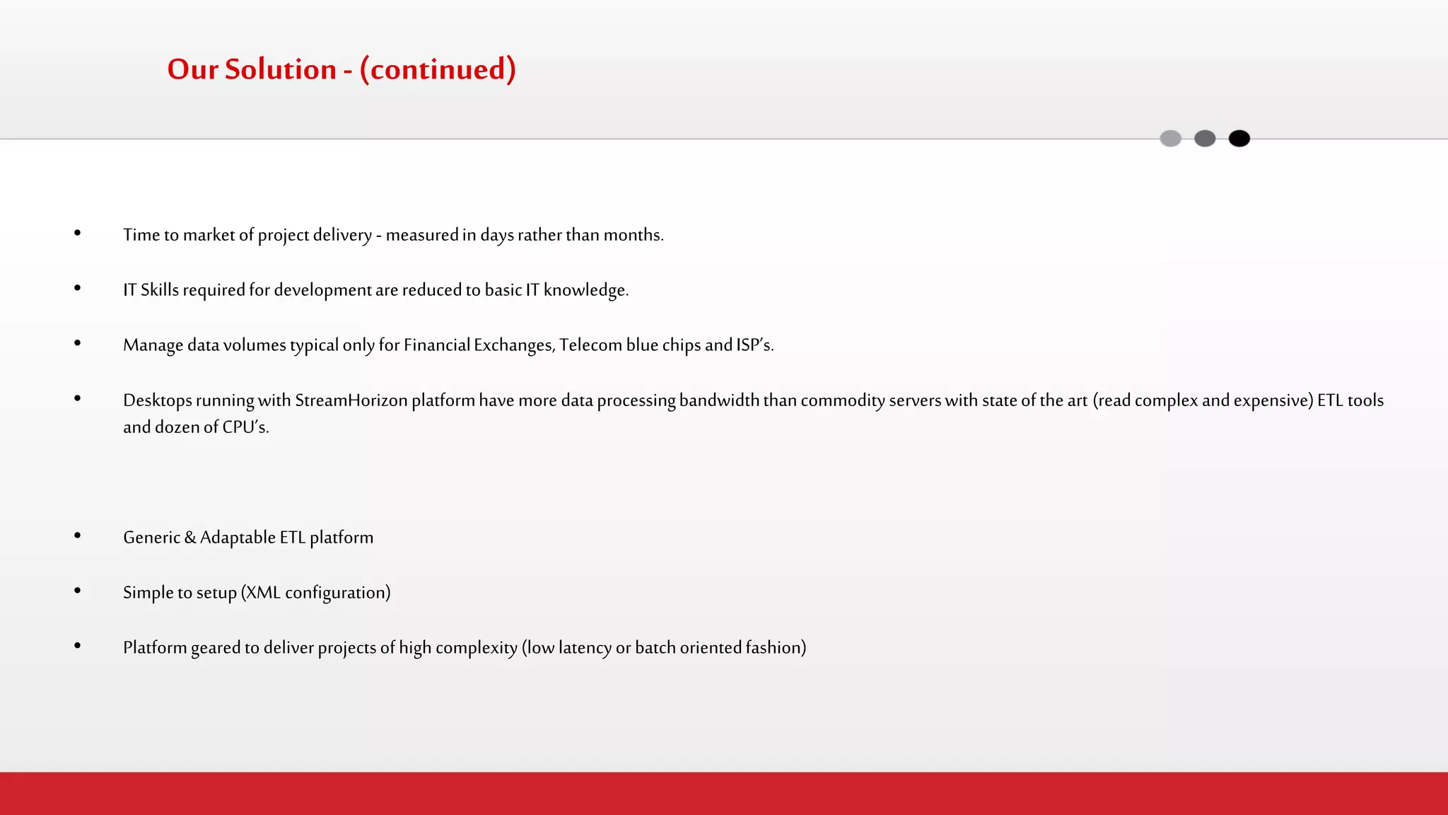 •Time to market of project delivery - measured in days rather than months. 
•IT Skills required for development are reduced to basic IT knowledge. 
•Manage data volumes typical only for Financial Exchanges, Telecom blue chips and ISP’s. 
•Desktops running with StreamHorizon platform have more data processing bandwidth than commodity servers with state of the art (read complex and expensive) ETL tools and dozen of CPU’s. 
•Generic & Adaptable ETL platform 
•Simple to setup (XML configuration) 
•Platform geared to deliver projects of high complexity (low latency or batch oriented fashion) 
Our Solution - (continued)  
