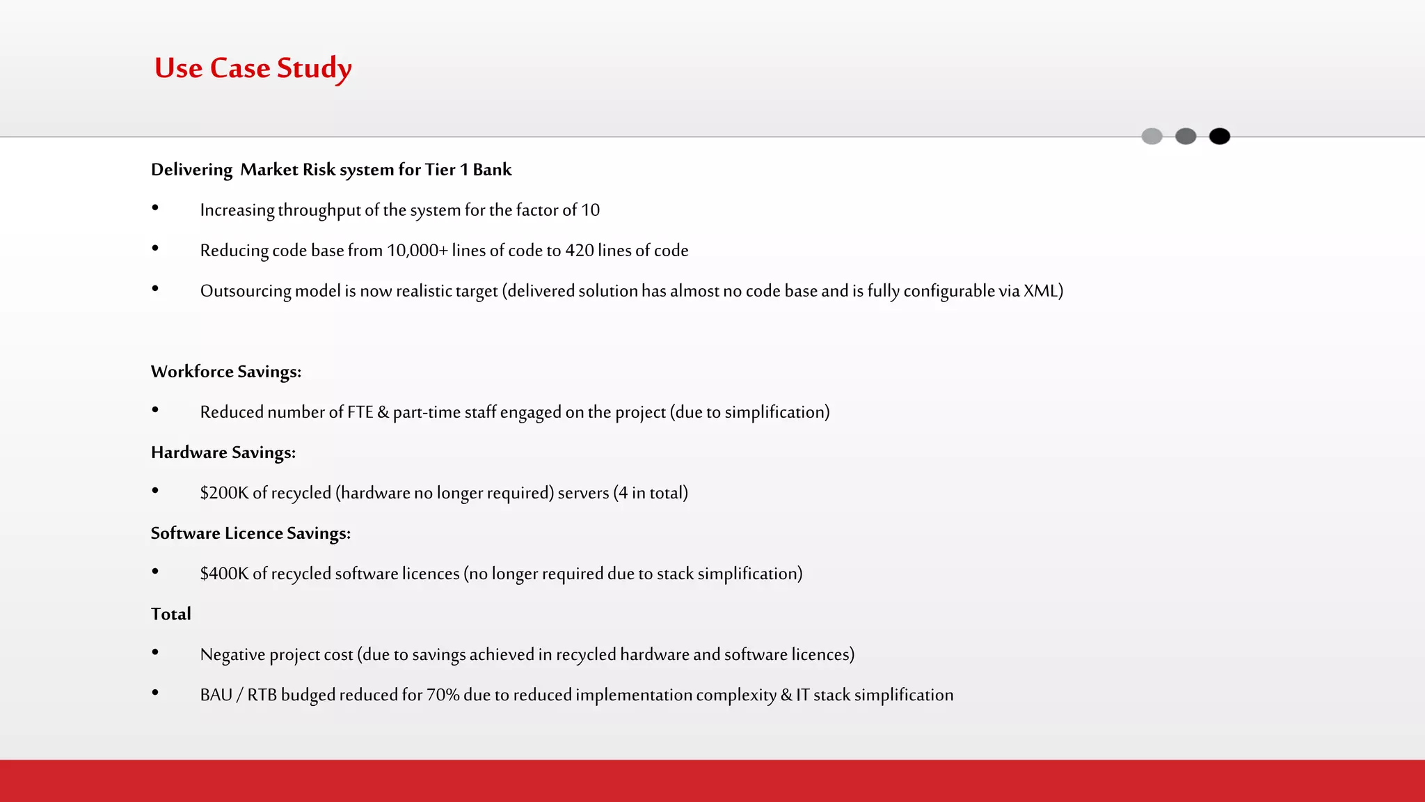 Use Case Study 
Delivering Market Risk system for Tier 1 Bank 
•Increasing throughput of the system for the factor of 10 
•Reducing code base from 10,000+ lines of code to 420 lines of code 
•Outsourcing model is now realistic target (delivered solution has almost no code base and is fully configurable via XML) 
Workforce Savings: 
•Reduced number of FTE & part-time staff engaged on the project (due to simplification) 
Hardware Savings: 
•$200K of recycled (hardware no longer required) servers (4 in total) 
Software Licence Savings: 
•$400K of recycled software licences (no longer required due to stack simplification) 
Total 
•Negative project cost (due to savings achieved in recycled hardware and software licences) 
•BAU / RTB budged reduced for 70% due to reduced implementation complexity & IT stack simplification  
