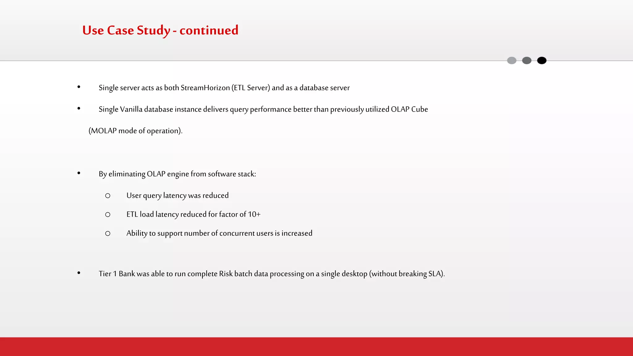 Use Case Study - continued 
•Single server acts as both StreamHorizon (ETL Server) and as a database server 
•Single Vanilla database instance delivers query performance better than previously utilized OLAP Cube 
(MOLAP mode of operation). 
•By eliminating OLAP engine from software stack: 
oUser query latency was reduced 
oETL load latency reduced for factor of 10+ 
oAbility to support number of concurrent users is increased 
•Tier 1 Bank was able to run complete Risk batch data processing on a single desktop (without breaking SLA).  