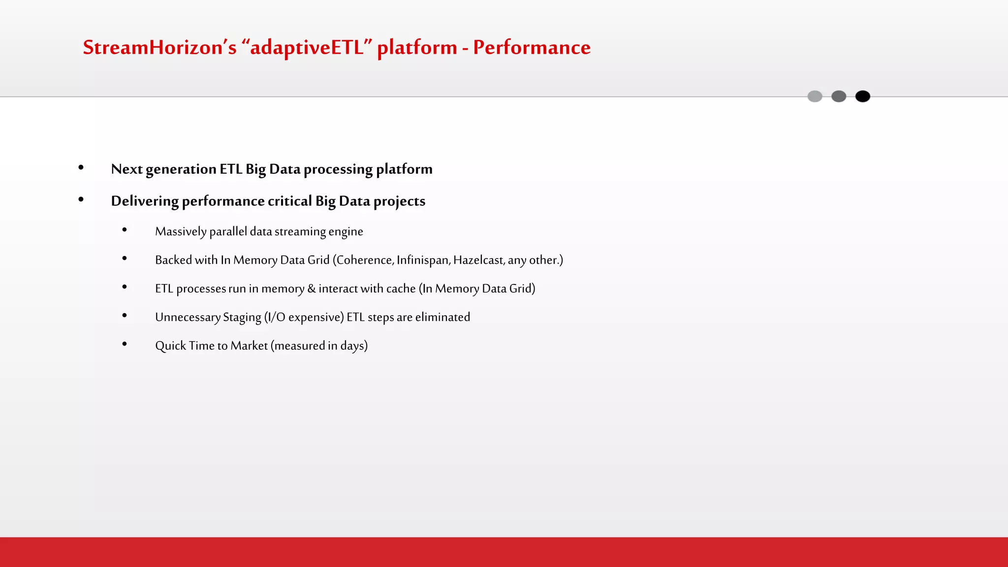 StreamHorizon’s “adaptiveETL” platform - Performance 
•Next generation ETL Big Data processing platform 
•Delivering performance critical Big Data projects 
•Massively parallel data streaming engine 
•Backed with In Memory Data Grid (Coherence, Infinispan, Hazelcast, any other.) 
•ETL processes run in memory & interact with cache (In Memory Data Grid) 
•Unnecessary Staging (I/O expensive) ETL steps are eliminated 
•Quick Time to Market (measured in days)  