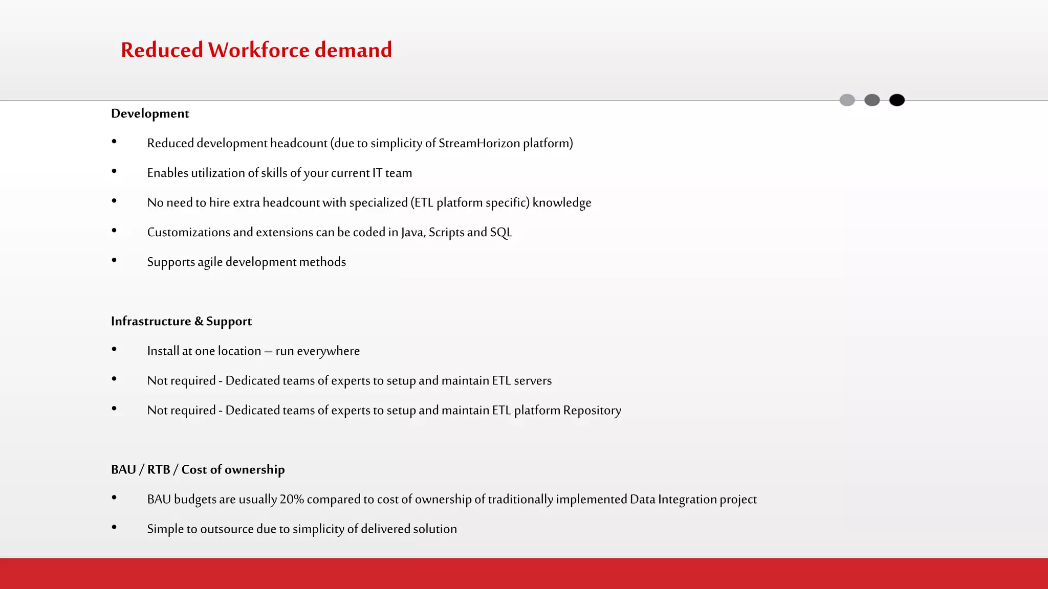 Reduced Workforce demand 
Development 
•Reduced development headcount (due to simplicity of StreamHorizon platform) 
•Enables utilization of skills of your current IT team 
•No need to hire extra headcount with specialized (ETL platform specific) knowledge 
•Customizations and extensions can be coded in Java, Scripts and SQL 
•Supports agile development methods 
Infrastructure & Support 
•Install at one location – run everywhere 
•Not required - Dedicated teams of experts to setup and maintain ETL servers 
•Not required - Dedicated teams of experts to setup and maintain ETL platform Repository 
BAU / RTB / Cost of ownership 
•BAU budgets are usually 20% compared to cost of ownership of traditionally implemented Data Integration project 
•Simple to outsource due to simplicity of delivered solution 
 