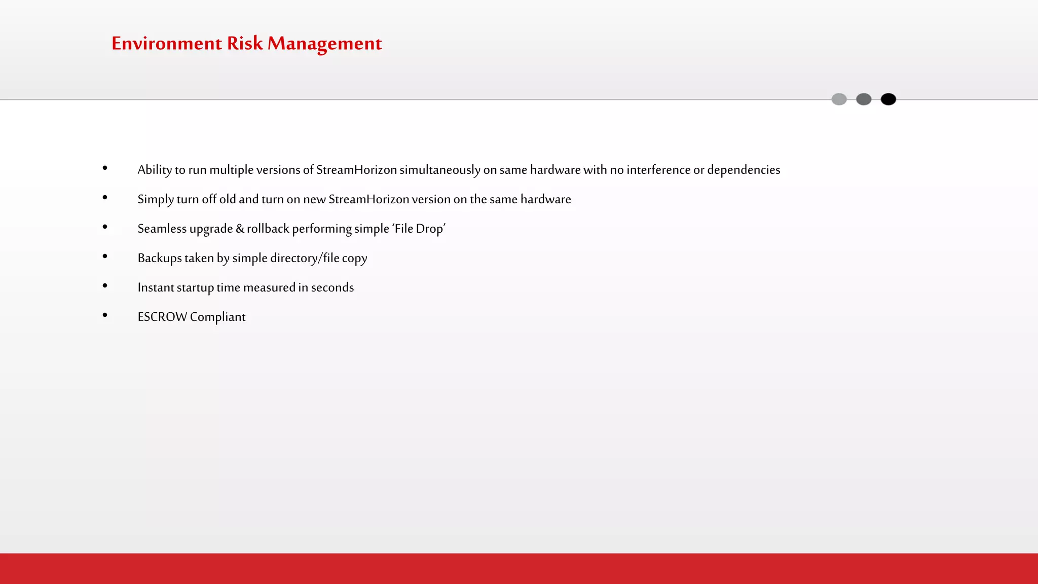 Environment Risk Management 
•Ability to run multiple versions of StreamHorizon simultaneously on same hardware with no interference or dependencies 
•Simply turn off old and turn on new StreamHorizon version on the same hardware 
•Seamless upgrade & rollback performing simple ‘File Drop’ 
•Backups taken by simple directory/file copy 
•Instant startup time measured in seconds 
•ESCROW Compliant 
 