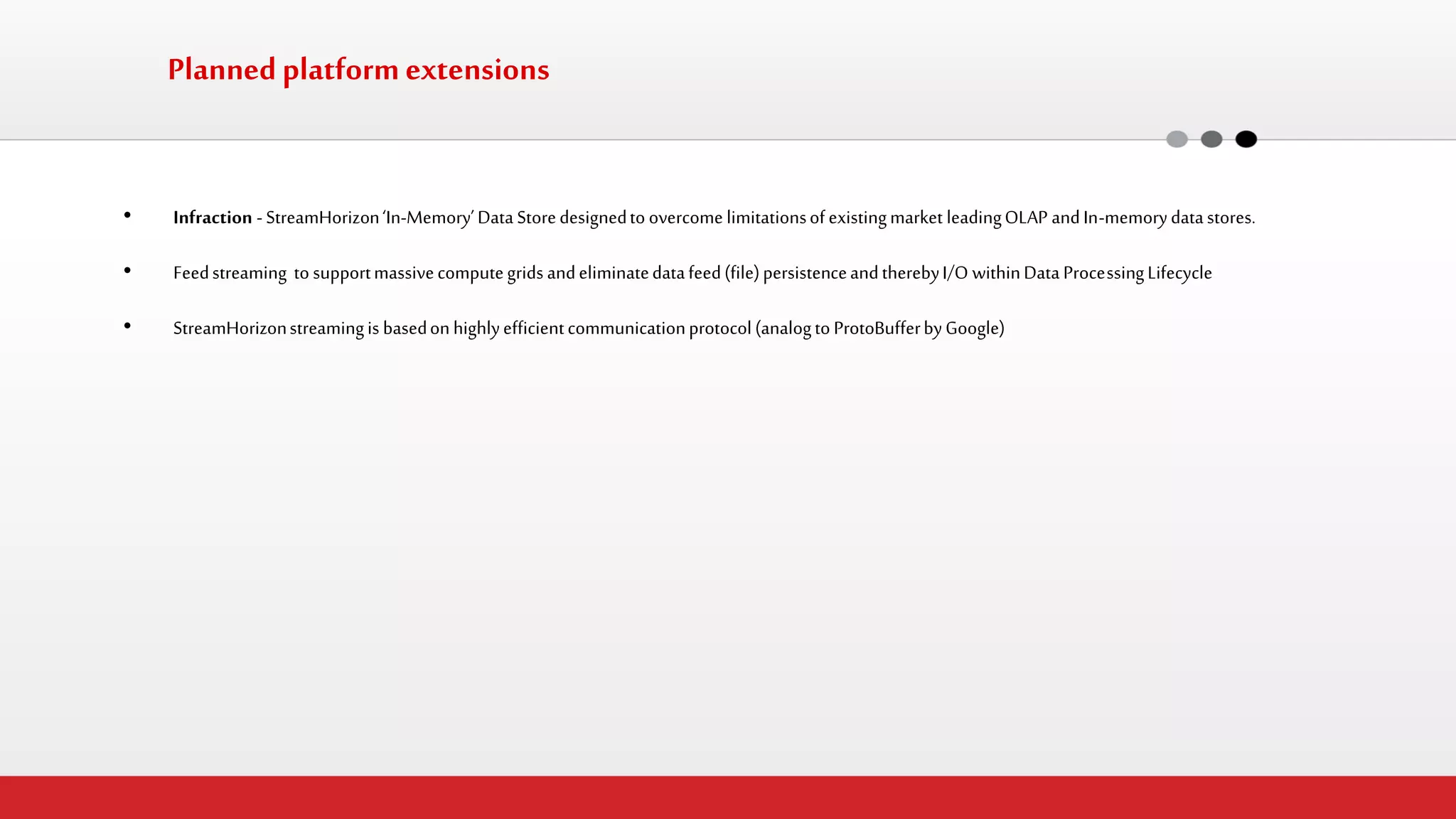 Planned platform extensions 
•Infraction - StreamHorizon ‘In-Memory’ Data Store designed to overcome limitations of existing market leading OLAP and In-memory data stores. 
•Feed streaming to support massive compute grids and eliminate data feed (file) persistence and thereby I/O within Data Processing Lifecycle 
•StreamHorizon streaming is based on highly efficient communication protocol (analog to ProtoBuffer by Google)  