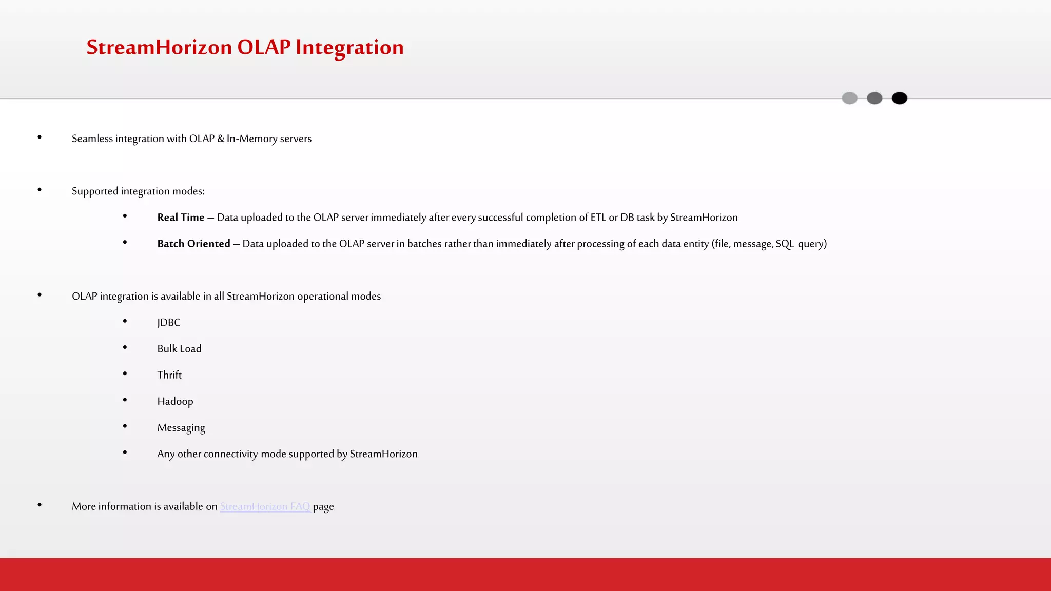 StreamHorizon OLAP Integration 
•Seamless integration with OLAP & In-Memory servers 
•Supported integration modes: 
•Real Time – Data uploaded to the OLAP server immediately after every successful completion of ETL or DB task by StreamHorizon 
•Batch Oriented – Data uploaded to the OLAP server in batches rather than immediately after processing of each data entity (file, message, SQL query) 
•OLAP integration is available in all StreamHorizon operational modes 
•JDBC 
•Bulk Load 
•Thrift 
•Hadoop 
•Messaging 
•Any other connectivity mode supported by StreamHorizon 
•More information is available on StreamHorizon FAQ page  