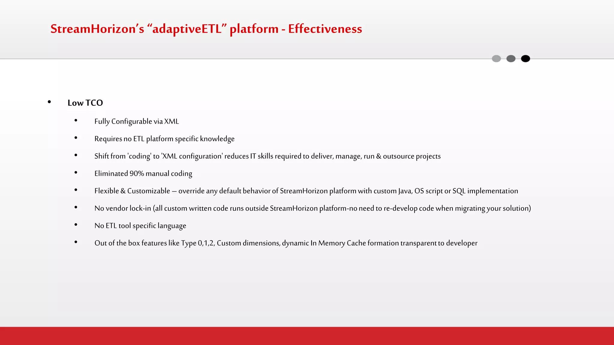 StreamHorizon’s “adaptiveETL” platform - Effectiveness 
•Low TCO 
•Fully Configurable via XML 
•Requires no ETL platform specific knowledge 
•Shift from 'coding' to 'XML configuration' reduces IT skills required to deliver, manage, run & outsource projects 
•Eliminated 90% manual coding 
•Flexible & Customizable – override any default behavior of StreamHorizon platform with custom Java, OS script or SQL implementation 
•No vendor lock-in (all custom written code runs outside StreamHorizon platform-no need to re-develop code when migrating your solution) 
•No ETL tool specific language 
•Out of the box features like Type 0,1,2, Custom dimensions, dynamic In Memory Cache formation transparent to developer  