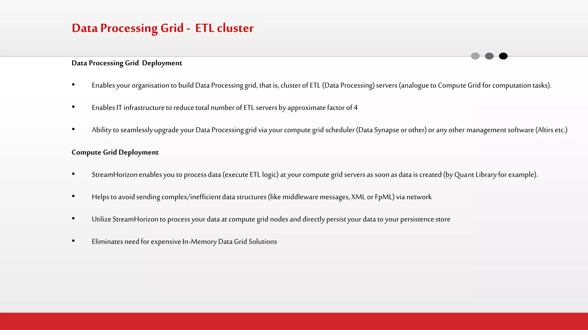 Data Processing Grid Deployment 
•Enables your organisation to build Data Processing grid, that is, cluster of ETL (Data Processing) servers (analogue to Compute Grid for computation tasks). 
•Enables IT infrastructure to reduce total number of ETL servers by approximate factor of 4 
•Ability to seamlessly upgrade your Data Processing grid via your compute grid scheduler (Data Synapse or other) or any other management software (Altirs etc.) 
Compute Grid Deployment 
•StreamHorizon enables you to process data (execute ETL logic) at your compute grid servers as soon as data is created (by Quant Library for example). 
•Helps to avoid sending complex/inefficient data structures (like middleware messages, XML or FpML) via network 
•Utilize StreamHorizon to process your data at compute grid nodes and directly persist your data to your persistence store 
•Eliminates need for expensive In-Memory Data Grid Solutions 
Data Processing Grid - ETL cluster  