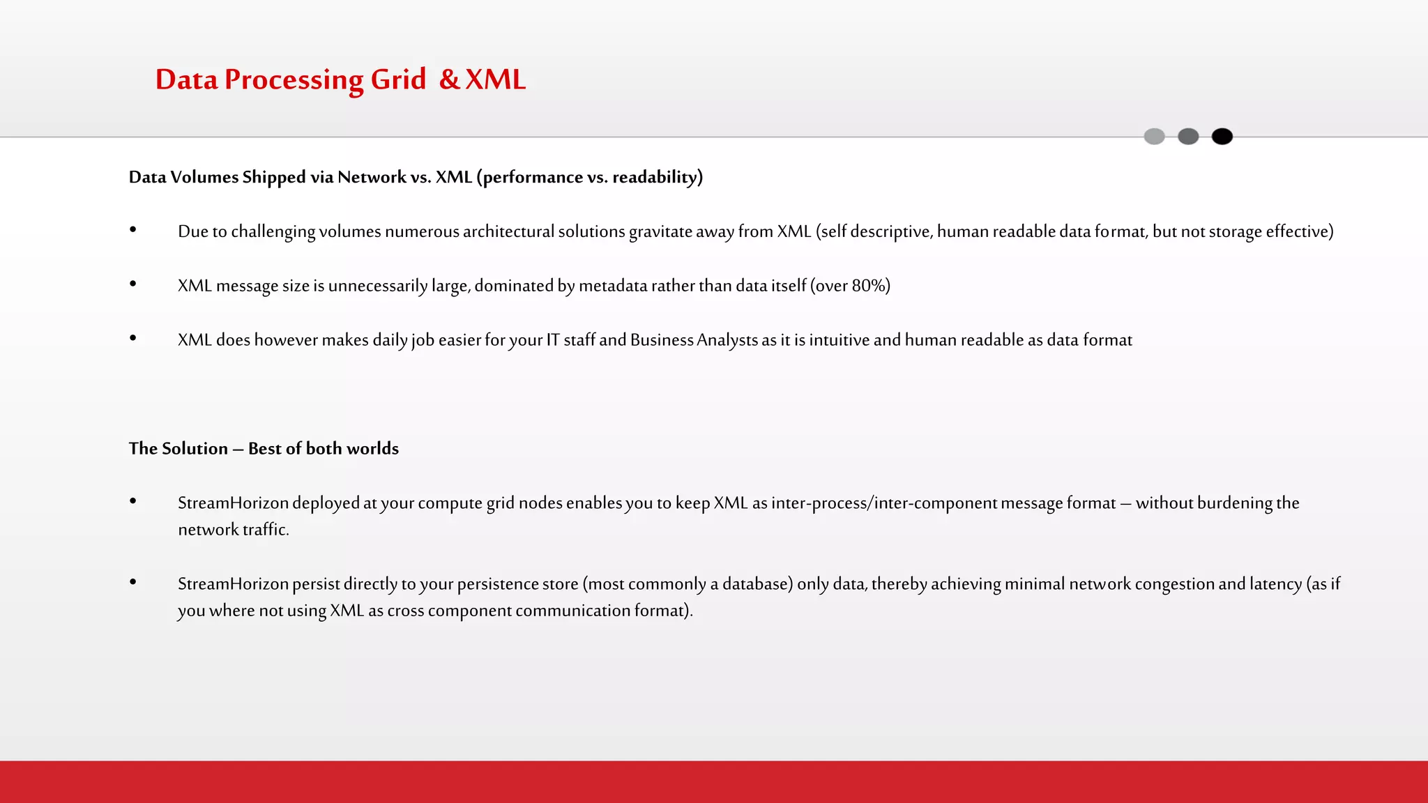 Data Volumes Shipped via Network vs. XML (performance vs. readability) 
•Due to challenging volumes numerous architectural solutions gravitate away from XML (self descriptive, human readable data format, but not storage effective) 
•XML message size is unnecessarily large, dominated by metadata rather than data itself (over 80%) 
•XML does however makes daily job easier for your IT staff and Business Analysts as it is intuitive and human readable as data format 
The Solution – Best of both worlds 
•StreamHorizon deployed at your compute grid nodes enables you to keep XML as inter-process/inter-component message format – without burdening the network traffic. 
•StreamHorizon persist directly to your persistence store (most commonly a database) only data, thereby achieving minimal network congestion and latency (as if you where not using XML as cross component communication format). 
Data Processing Grid & XML  